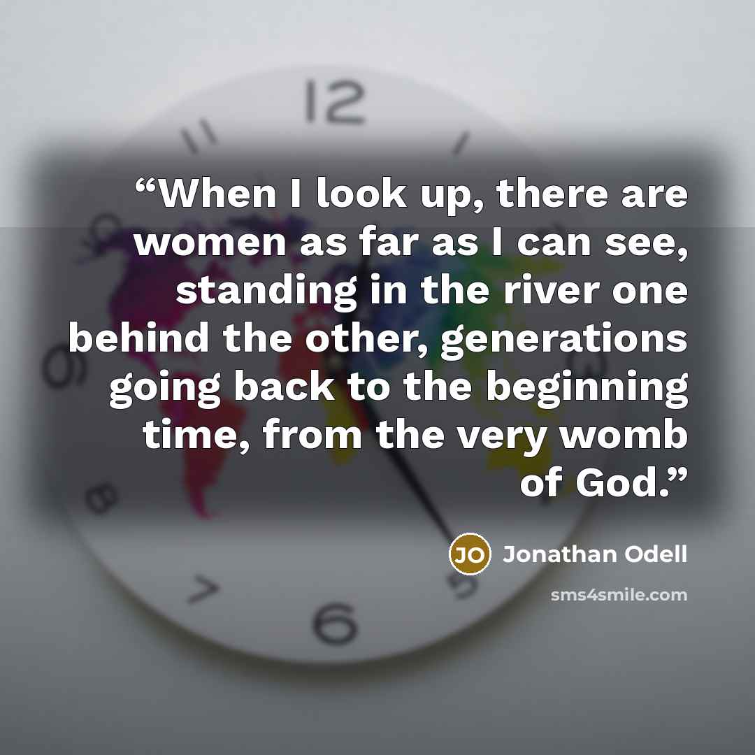 “When I look up, there are women as far as I can see, standing in the river one behind the other, generations going back to the beginning time, from the very womb of God.” quote by Jonathan Odell