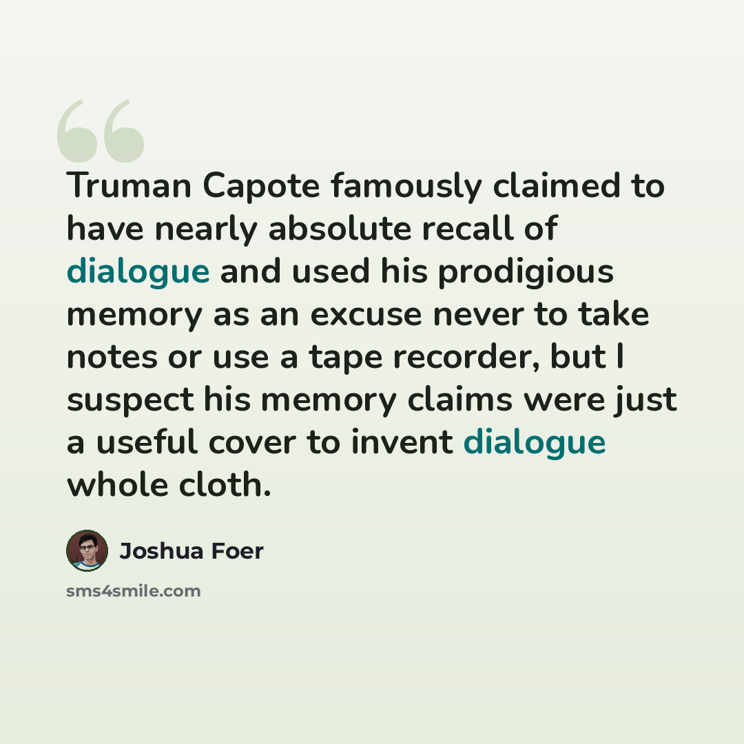 “Truman Capote famously claimed to have nearly absolute recall of dialogue and used his prodigious memory as an excuse never to take notes or use a tape recorder, but I suspect his memory claims were just a useful cover to invent dialogue whole cloth.” quote by Joshua Foer