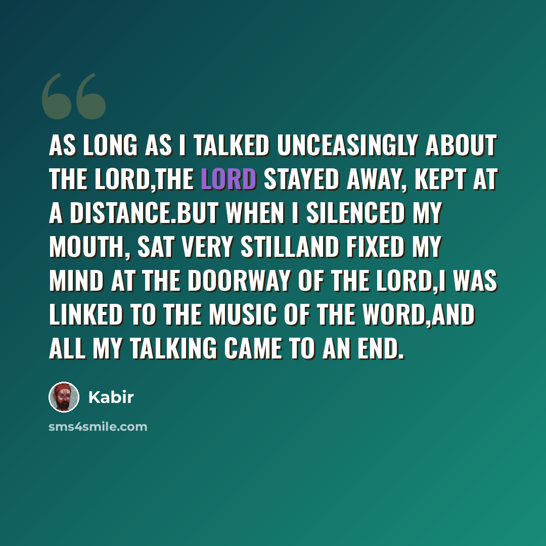 “As long as I talked unceasingly about the Lord,The Lord stayed away, kept at a distance.But when I silenced my mouth, sat very stillAnd fixed my mind at the doorway of the Lord,I was linked to the music of the Word,And all my talking came to an end.” quote by Kabir