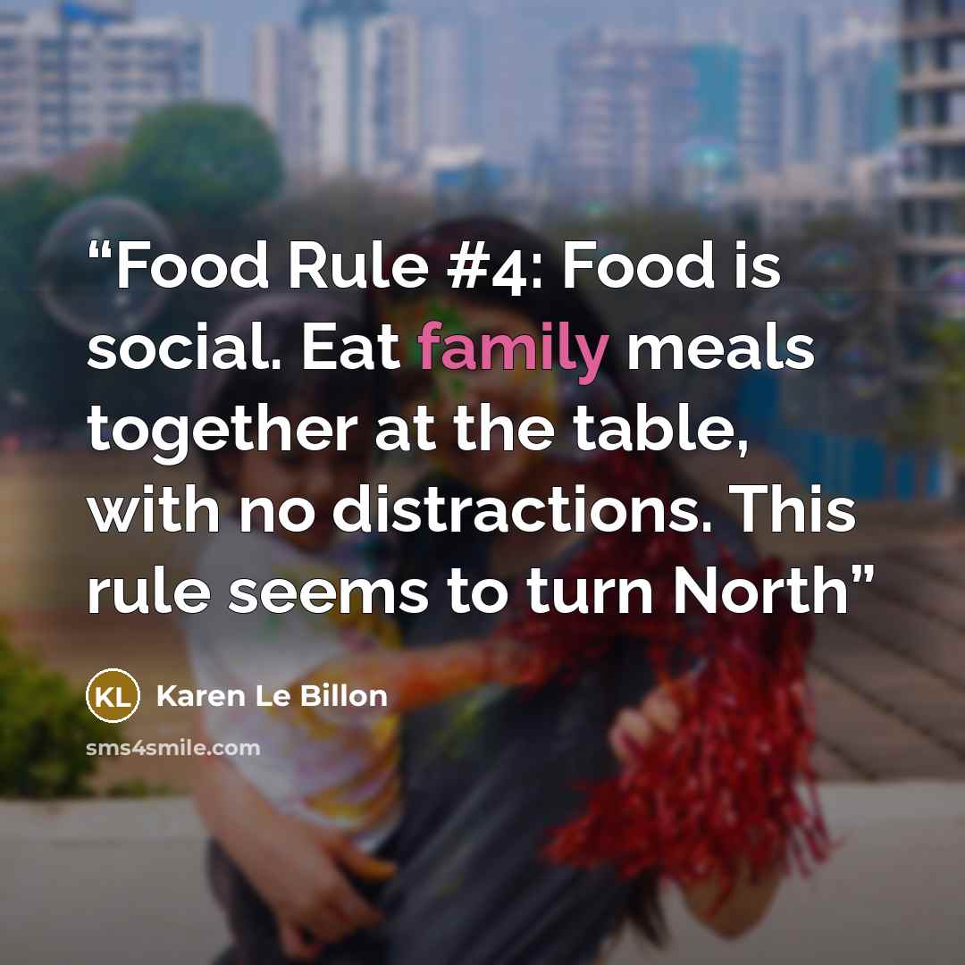 “Food Rule #4: Food is social. Eat family meals together at the table, with no distractions. This rule seems to turn North” quote by Karen Le Billon