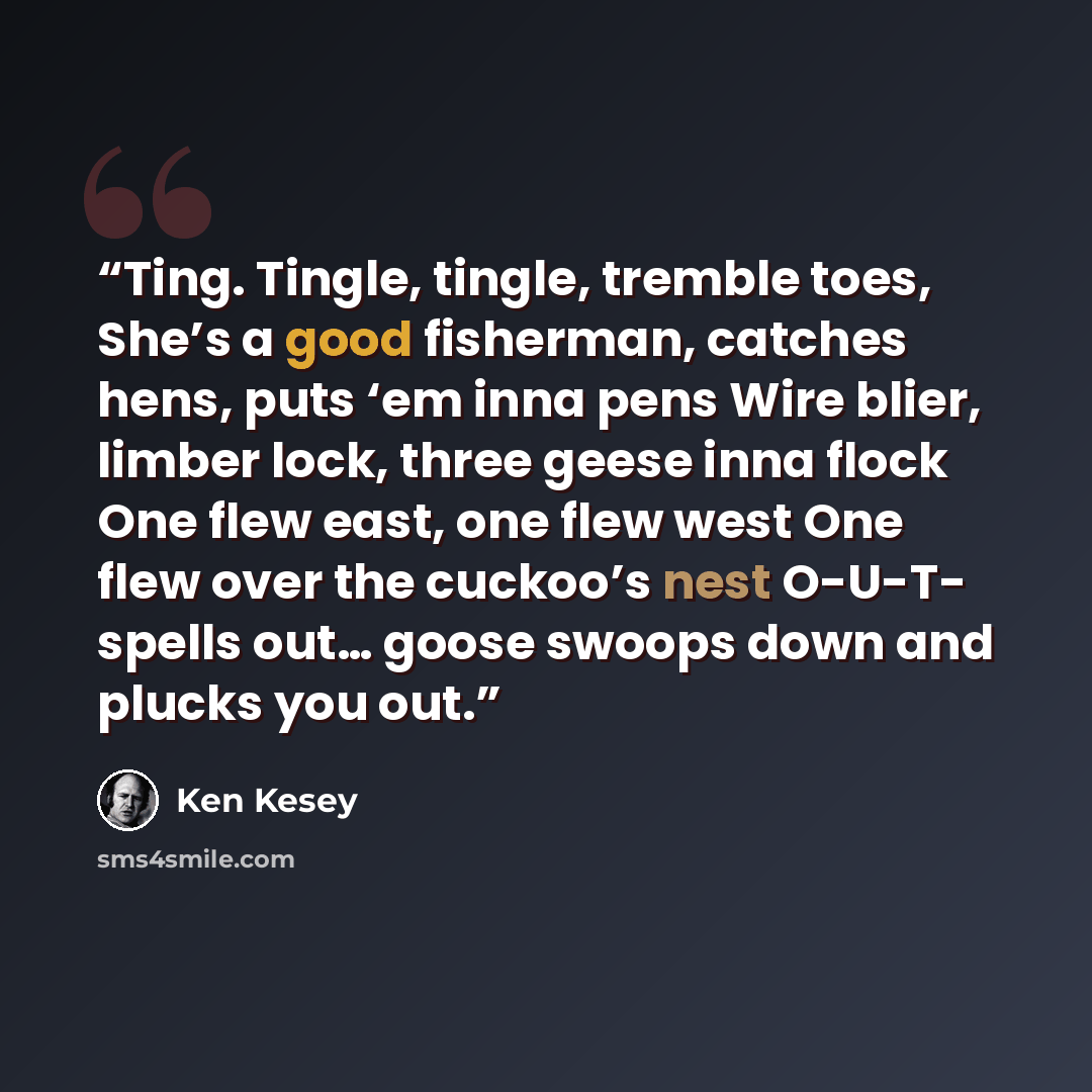 “Ting. Tingle, tingle, tremble toes, She’s a good fisherman, catches hens, puts ‘em inna pens Wire blier, limber lock, three geese inna flock One flew east, one flew west One flew over the cuckoo’s nest O-U-T- spells out… goose swoops down and plucks you out.” quote by Ken Kesey