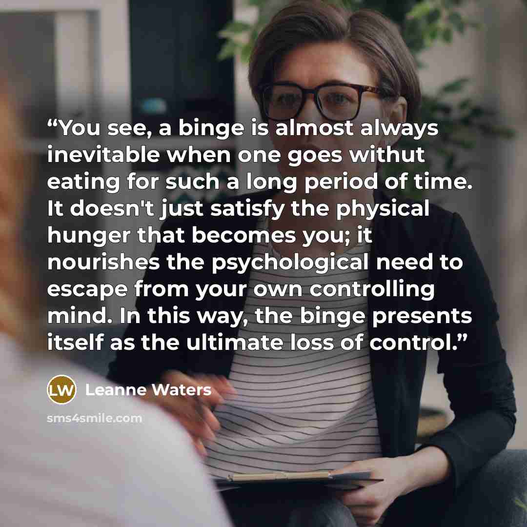 “You see, a binge is almost always inevitable when one goes withut eating for such a long period of time. It doesn't just satisfy the physical hunger that becomes you; it nourishes the psychological need to escape from your own controlling mind. In this way, the binge presents itself as the…” quote by Leanne Waters