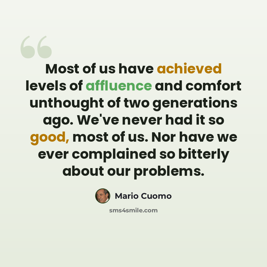 “Most of us have achieved levels of affluence and comfort unthought of two generations ago. We've never had it so good, most of us. Nor have we ever complained so bitterly about our problems.” quote by Mario Cuomo