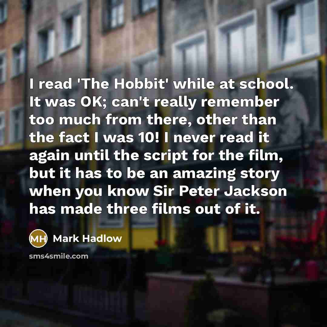 “I read 'The Hobbit' while at school. It was OK; can't really remember too much from there, other than the fact I was 10! I never read it again until the script for the film, but it has to be an amazing story when you know Sir Peter Jackson has made three films out of it.” quote by Mark Hadlow