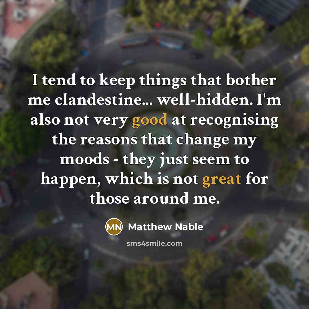 “I tend to keep things that bother me clandestine... well-hidden. I'm also not very good at recognising the reasons that change my moods - they just seem to happen, which is not great for those around me.” quote by Matthew Nable