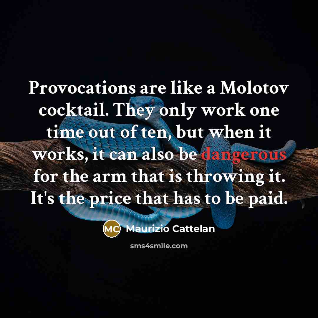 “Provocations are like a Molotov cocktail. They only work one time out of ten, but when it works, it can also be dangerous for the arm that is throwing it. It's the price that has to be paid.” quote by Maurizio Cattelan