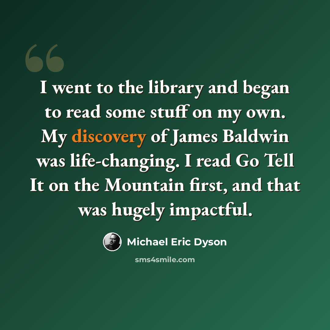 “I went to the library and began to read some stuff on my own. My discovery of James Baldwin was life-changing. I read Go Tell It on the Mountain first, and that was hugely impactful.” quote by Michael Eric Dyson