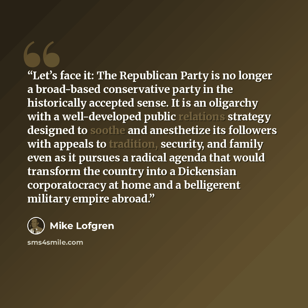 “Let’s face it: The Republican Party is no longer a broad-based conservative party in the historically accepted sense. It is an oligarchy with a well-developed public relations strategy designed to soothe and anesthetize its followers with appeals to tradition, security, and family even as it…” quote by Mike Lofgren