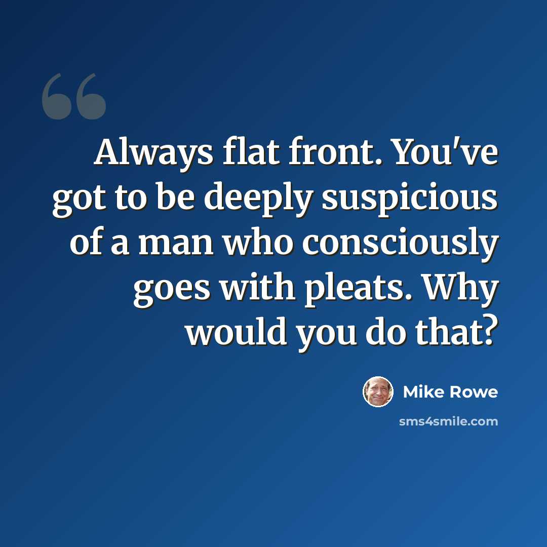 “Always flat front. You've got to be deeply suspicious of a man who consciously goes with pleats. Why would you do that?” quote by Mike Rowe