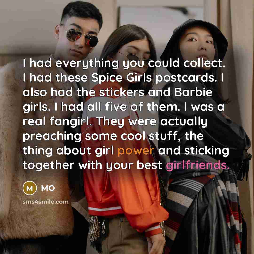 “I had everything you could collect. I had these Spice Girls postcards. I also had the stickers and Barbie girls. I had all five of them. I was a real fangirl. They were actually preaching some cool stuff, the thing about girl power and sticking together with your best girlfriends.” quote by MO