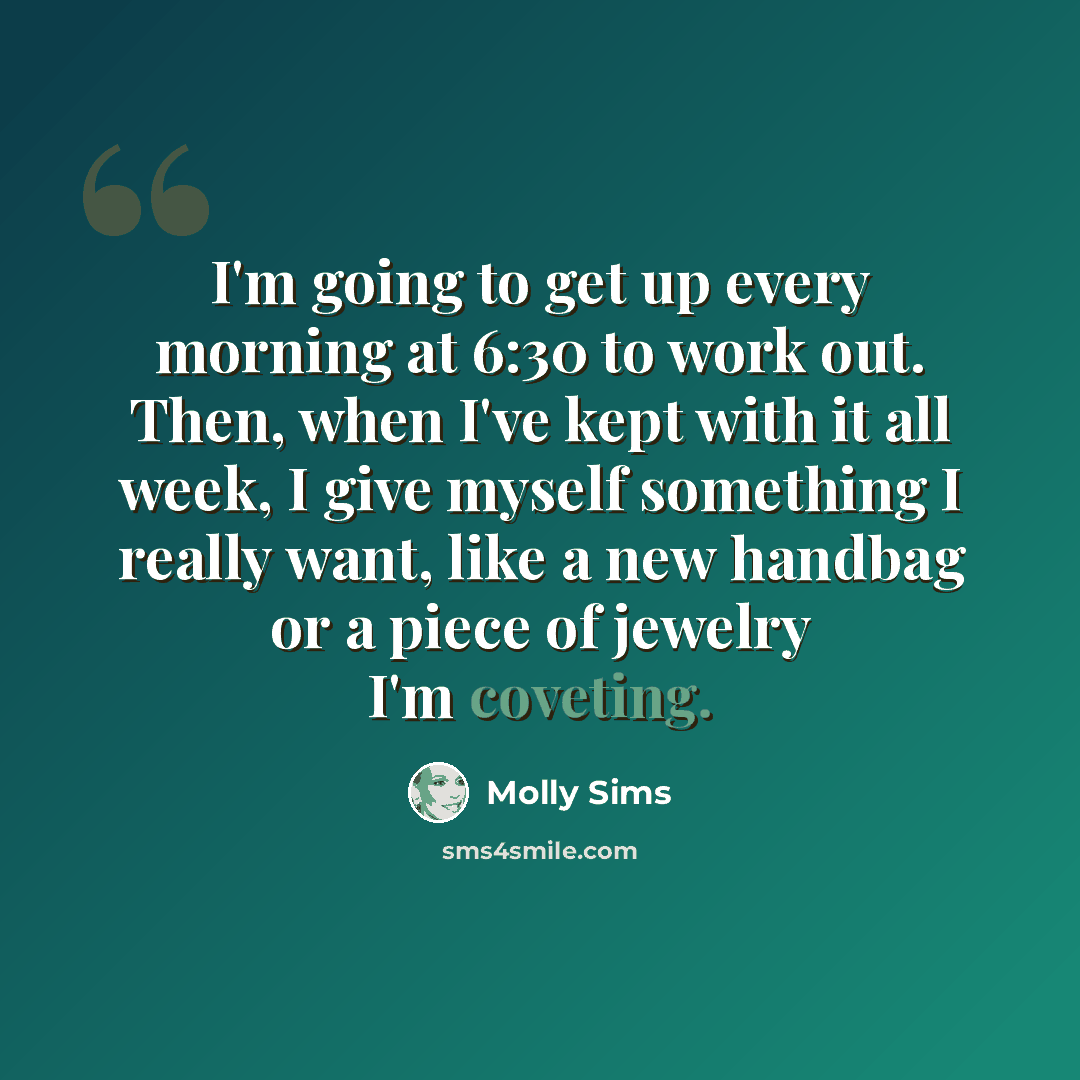 “I'm going to get up every morning at 6:30 to work out. Then, when I've kept with it all week, I give myself something I really want, like a new handbag or a piece of jewelry I'm coveting.” quote by Molly Sims