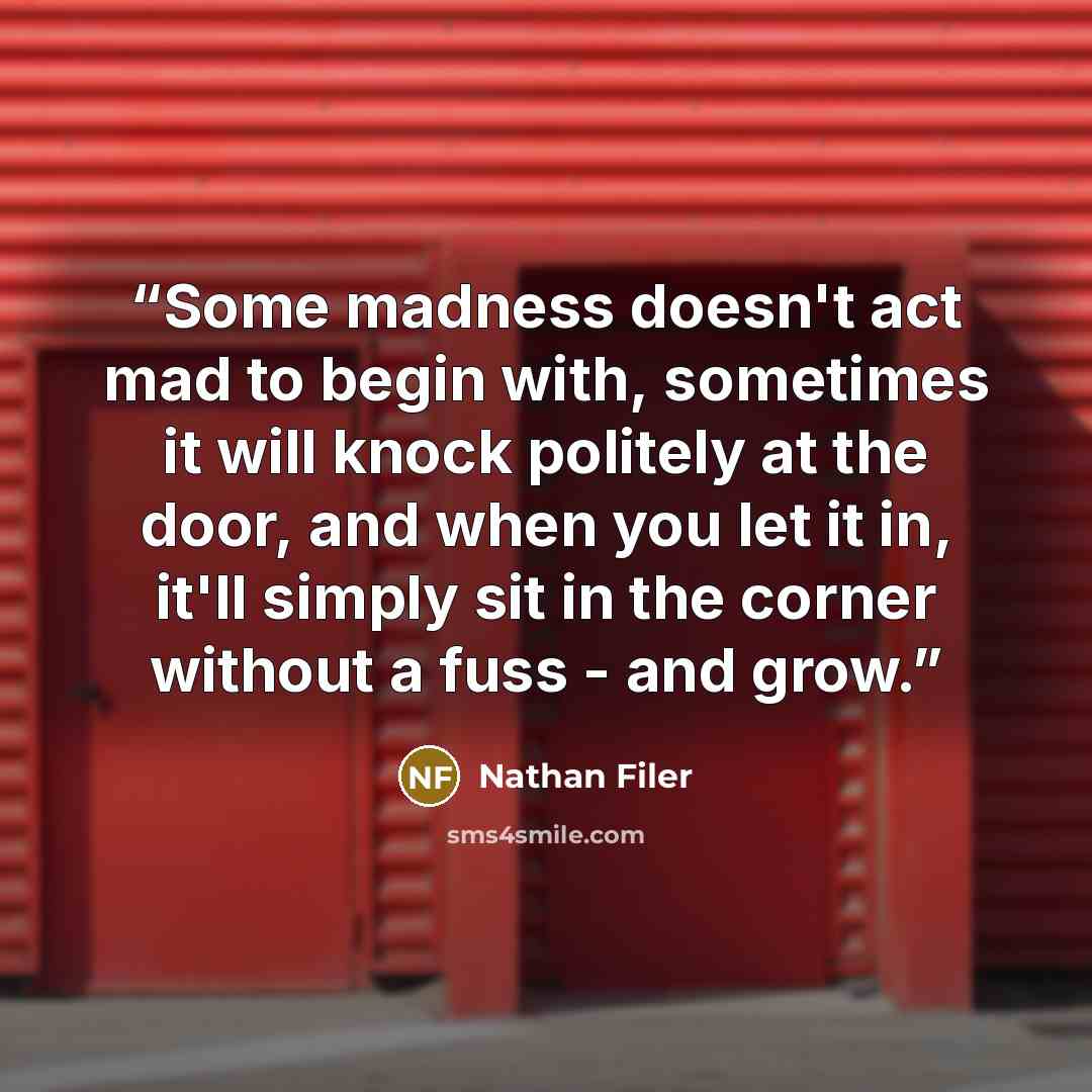 “Some madness doesn't act mad to begin with, sometimes it will knock politely at the door, and when you let it in, it'll simply sit in the corner without a fuss - and grow.” quote by Nathan Filer