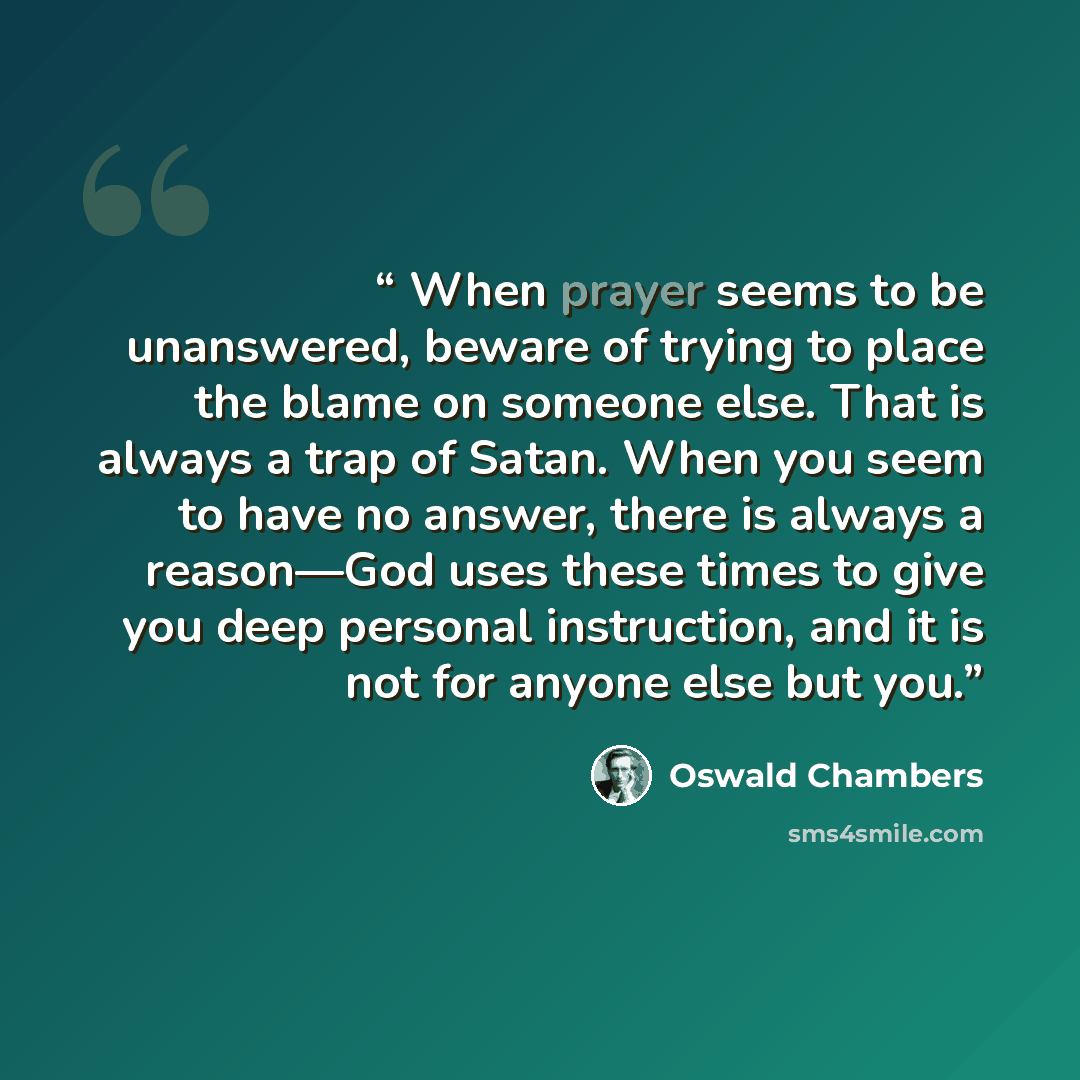 “When prayer seems to be unanswered, beware of trying to place the blame on someone else. That is always a trap of Satan. When you seem to have no answer, there is always a reason—God uses these times to give you deep personal instruction, and it is not for anyone else but you.” quote by Oswald Chambers