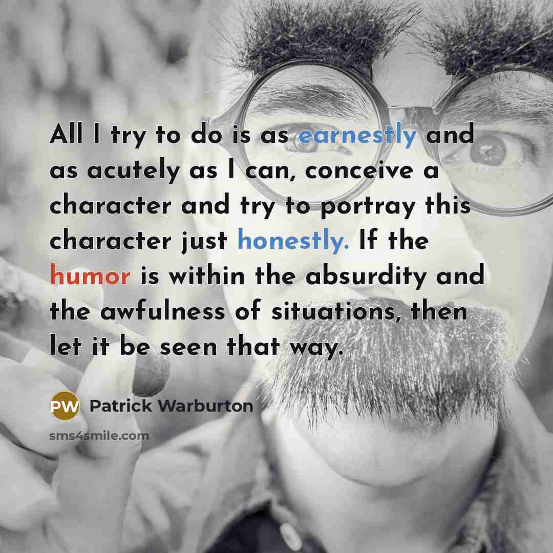 “All I try to do is as earnestly and as acutely as I can, conceive a character and try to portray this character just honestly. If the humor is within the absurdity and the awfulness of situations, then let it be seen that way.” quote by Patrick Warburton
