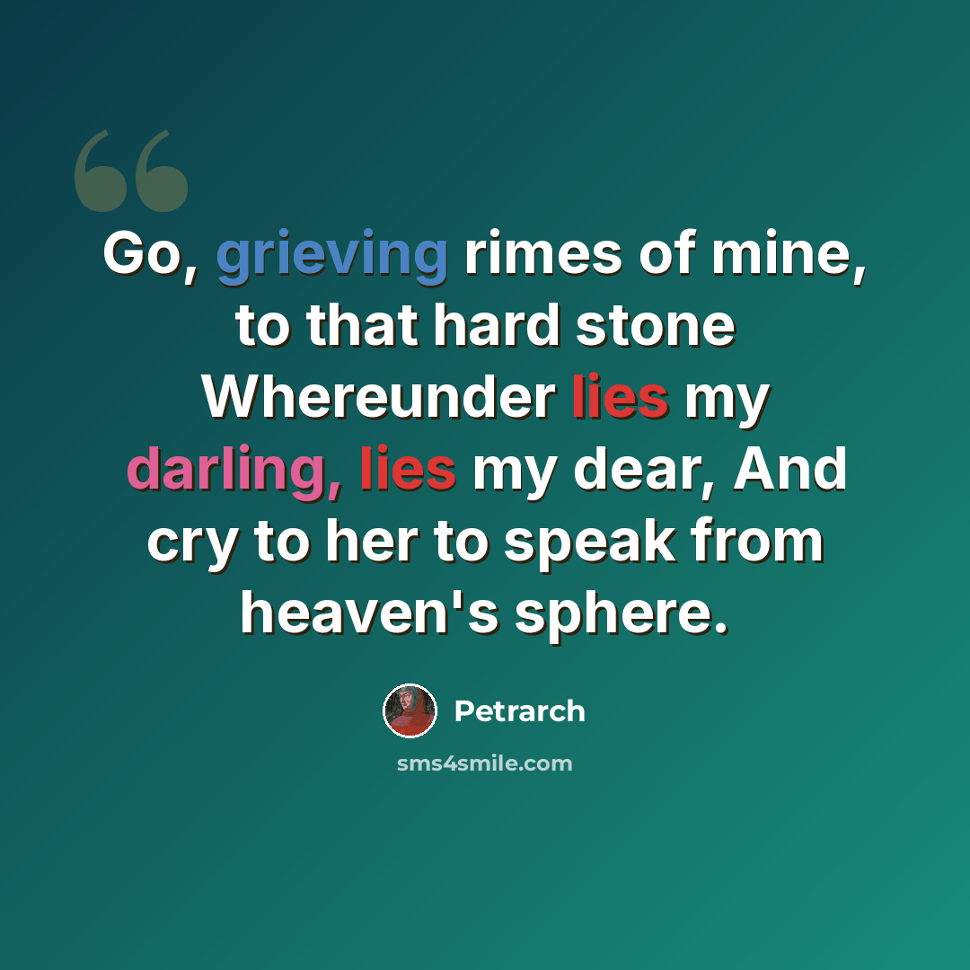 “Go, grieving rimes of mine, to that hard stone Whereunder lies my darling, lies my dear, And cry to her to speak from heaven's sphere.” quote by Petrarch