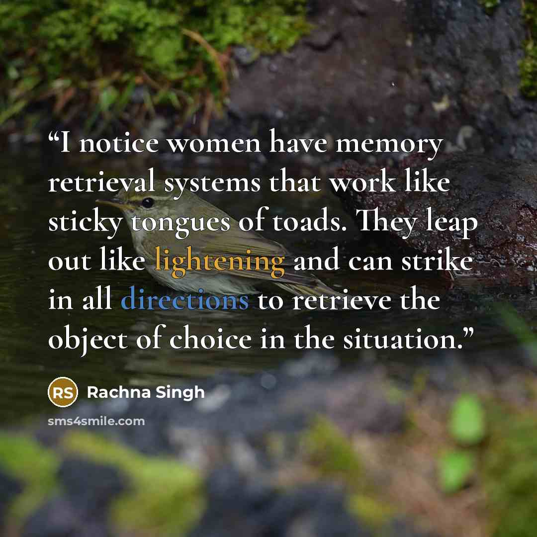 “I notice women have memory retrieval systems that work like sticky tongues of toads. They leap out like lightening and can strike in all directions to retrieve the object of choice in the situation.” quote by Rachna Singh
