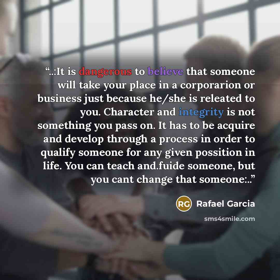 “..:It is dangerous to believe that someone will take your place in a corporarion or business just because he/she is releated to you. Character and integrity is not something you pass on. It has to be acquire and develop through a process in order to qualify someone for any given possition in life…” quote by Rafael Garcia