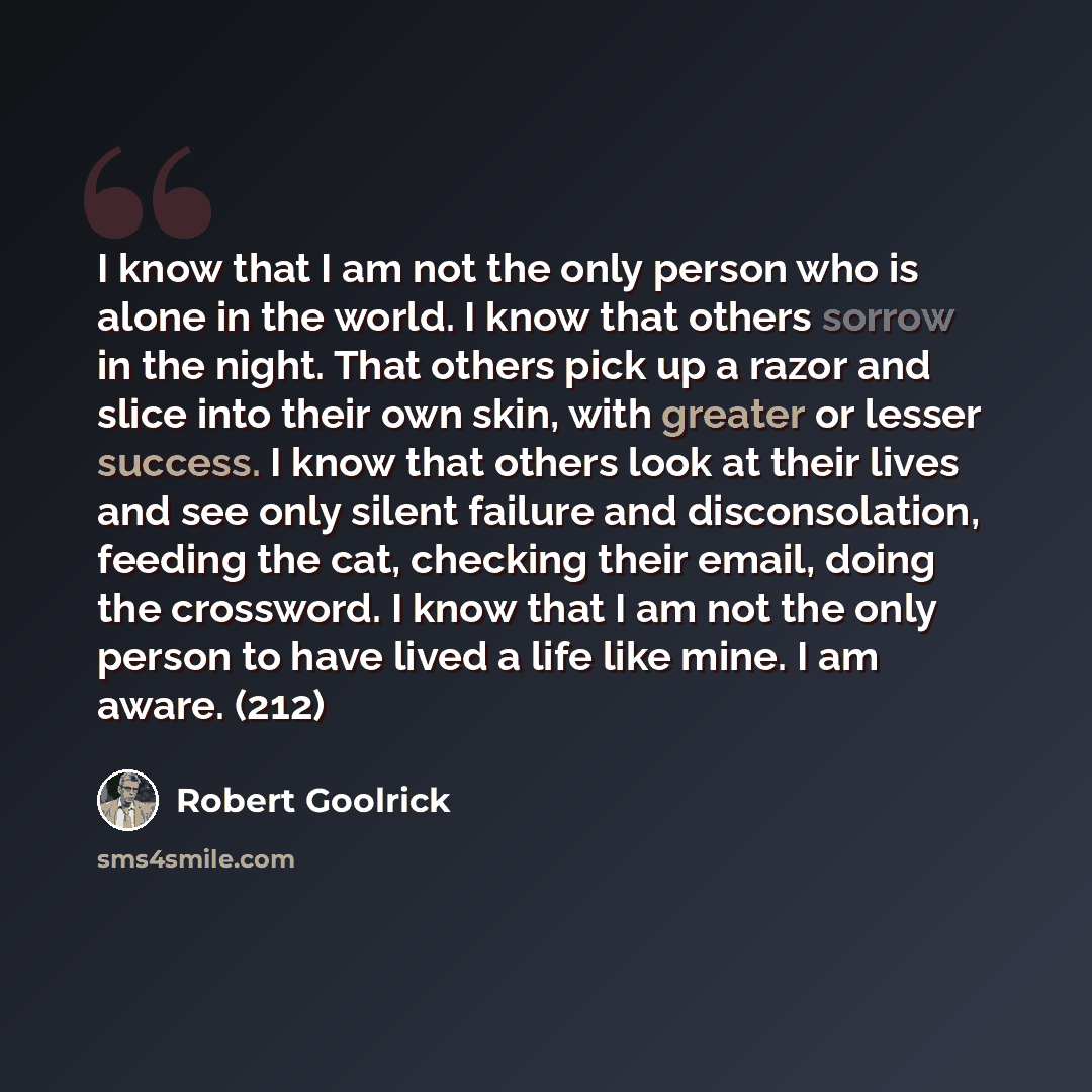 “I know that I am not the only person who is alone in the world. I know that others sorrow in the night. That others pick up a razor and slice into their own skin, with greater or lesser success. I know that others look at their lives and see only silent failure and disconsolation, feeding the cat…” quote by Robert Goolrick
