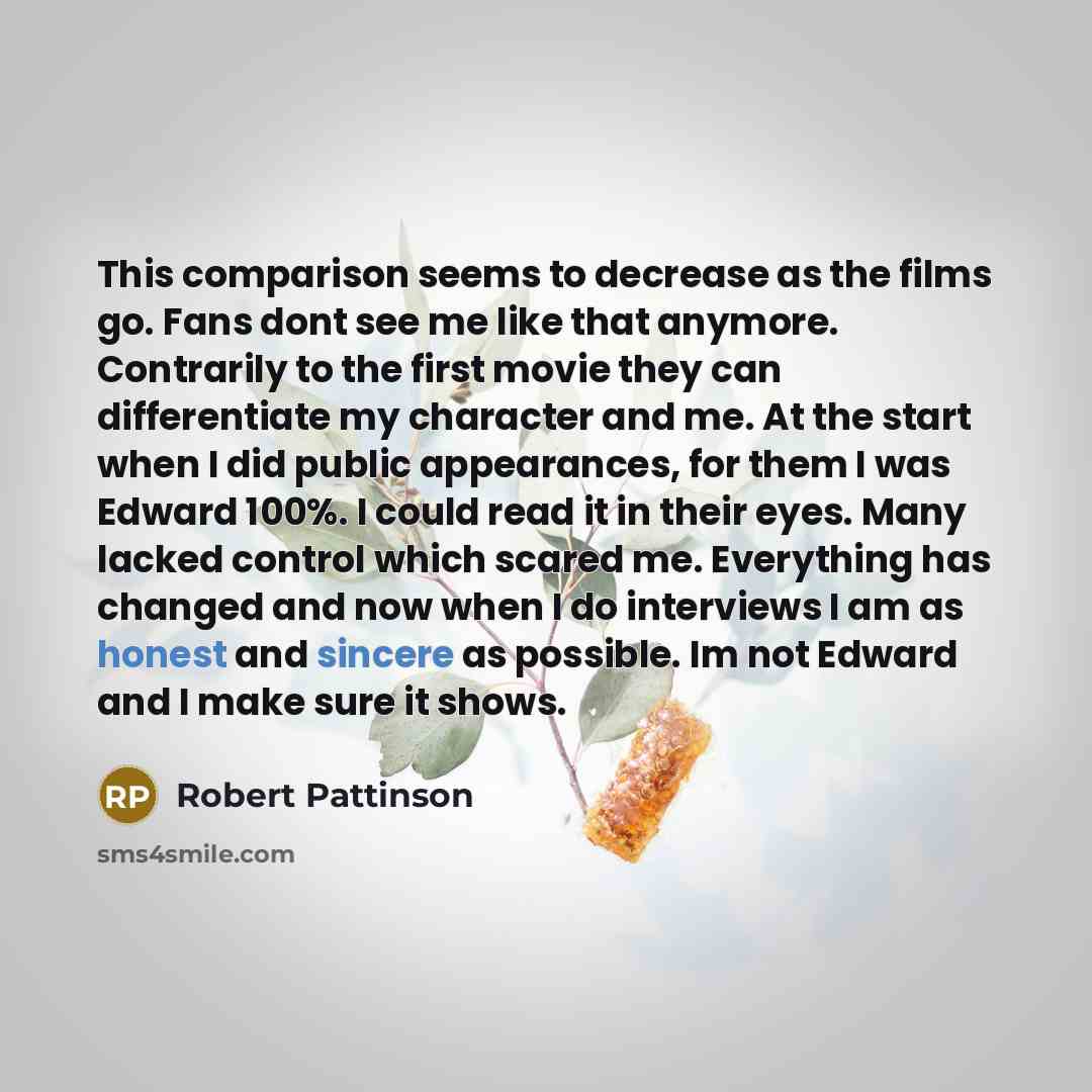 “This comparison seems to decrease as the films go. Fans dont see me like that anymore. Contrarily to the first movie they can differentiate my character and me. At the start when I did public appearances, for them I was Edward 100%. I could read it in their eyes. Many lacked control which scared…” quote by Robert Pattinson