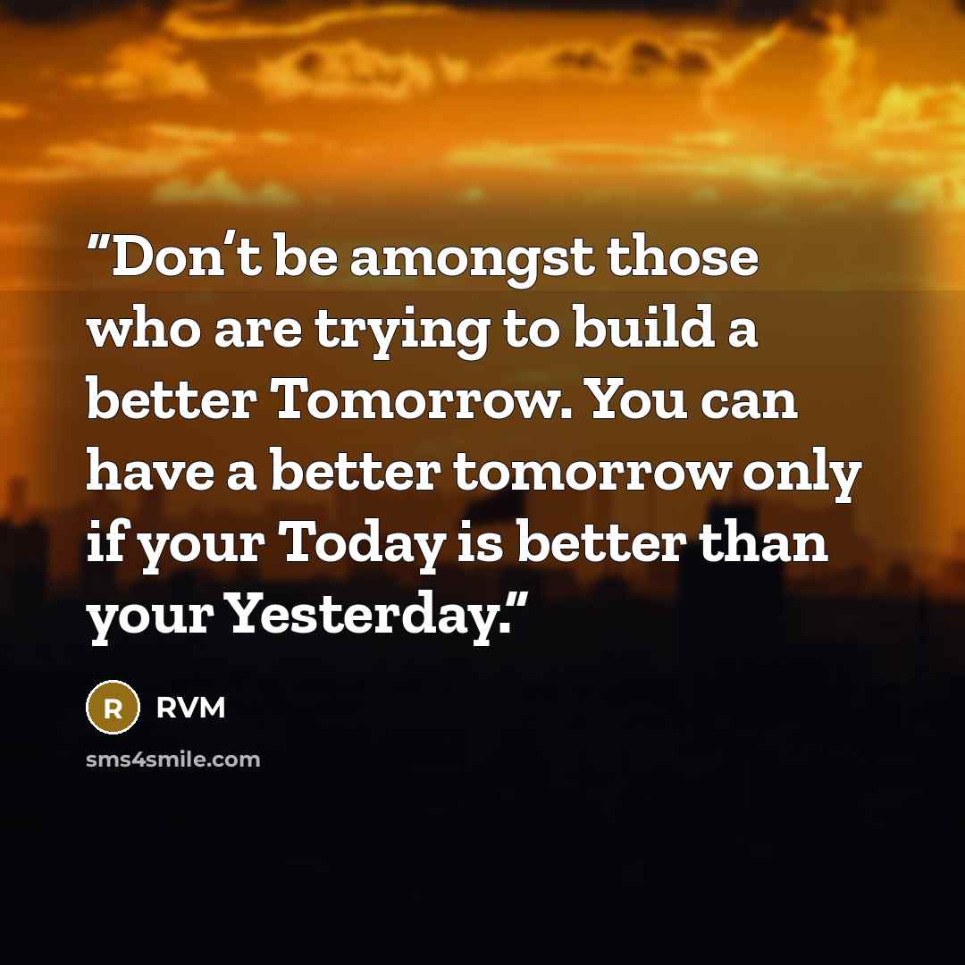 “Don’t be amongst those who are trying to build a better Tomorrow. You can have a better tomorrow only if your Today is better than your Yesterday.” quote by RVM