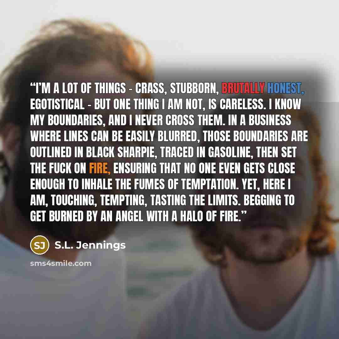 “I’m a lot of things – crass, stubborn, brutally honest, egotistical – but one thing I am not, is careless. I know my boundaries, and I never cross them. In a business where lines can be easily blurred, those boundaries are outlined in black Sharpie, traced in gasoline, then set the fuck on fire…” quote by S.L. Jennings