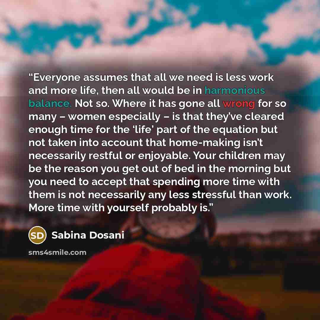 “Everyone assumes that all we need is less work and more life, then all would be in harmonious balance. Not so. Where it has gone all wrong for so many – women especially – is that they’ve cleared enough time for the ‘life’ part of the equation but not taken into account that home-making isn’t…” quote by Sabina Dosani