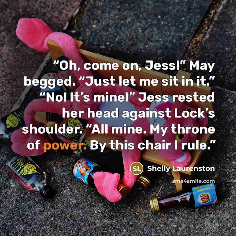 “Oh, come on, Jess!” May begged. “Just let me sit in it.” “No! It’s mine!” Jess rested her head against Lock’s shoulder. “All mine. My throne of power. By this chair I rule.” quote by Shelly Laurenston