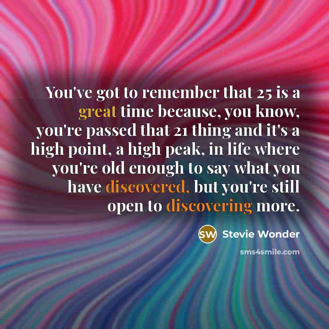 “You've got to remember that 25 is a great time because, you know, you're passed that 21 thing and it's a high point, a high peak, in life where you're old enough to say what you have discovered, but you're still open to discovering more.” quote by Stevie Wonder