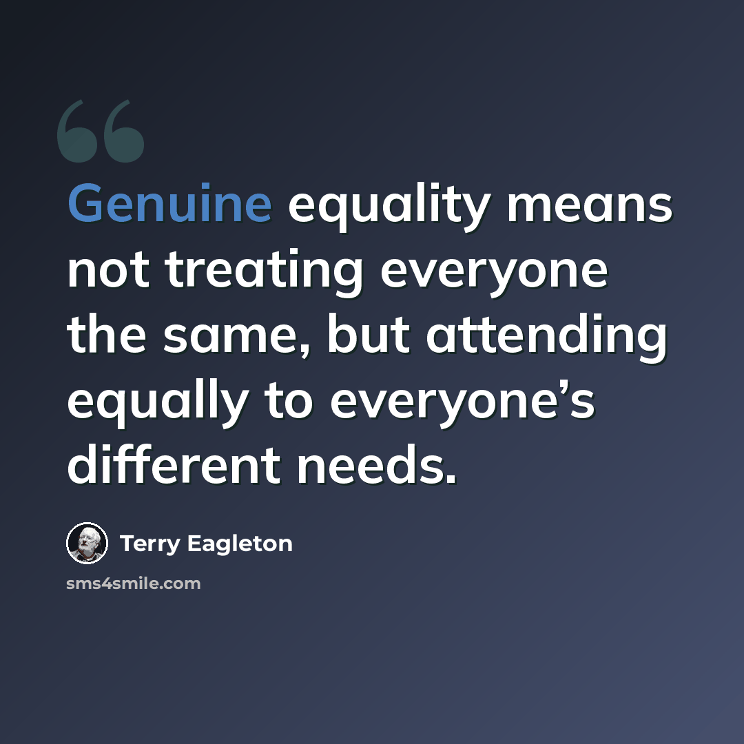“Genuine equality means not treating everyone the same, but attending equally to everyone’s different needs.” quote by Terry Eagleton