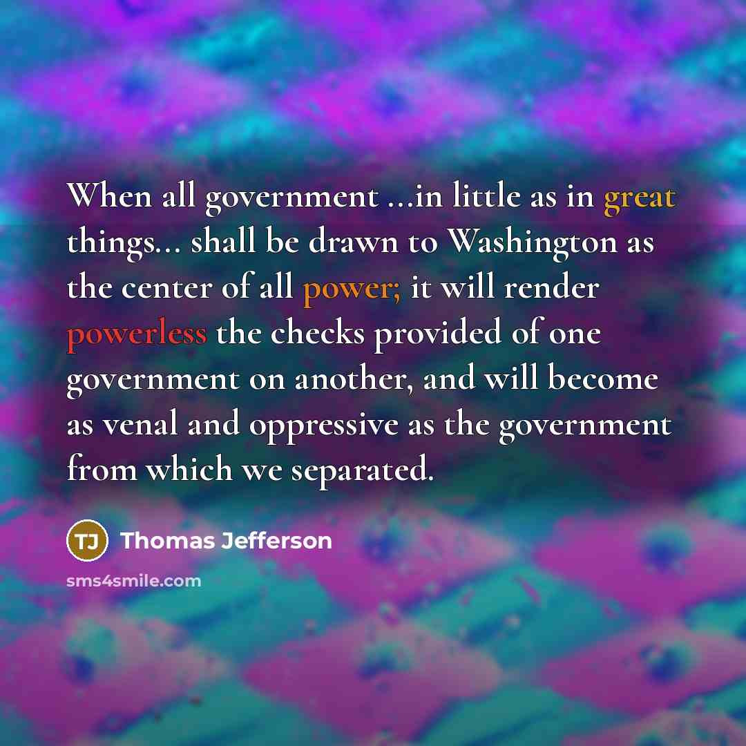 “When all government ...in little as in great things... shall be drawn to Washington as the center of all power; it will render powerless the checks provided of one government on another, and will become as venal and oppressive as the government from which we separated.” quote by Thomas Jefferson