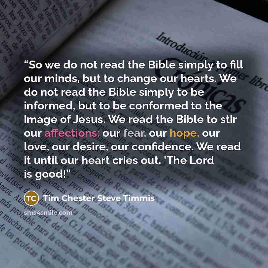 “So we do not read the Bible simply to fill our minds, but to change our hearts. We do not read the Bible simply to be informed, but to be conformed to the image of Jesus. We read the Bible to stir our affections: our fear, our hope, our love, our desire, our confidence. We read it until our heart…” quote by Tim Chester Steve Timmis