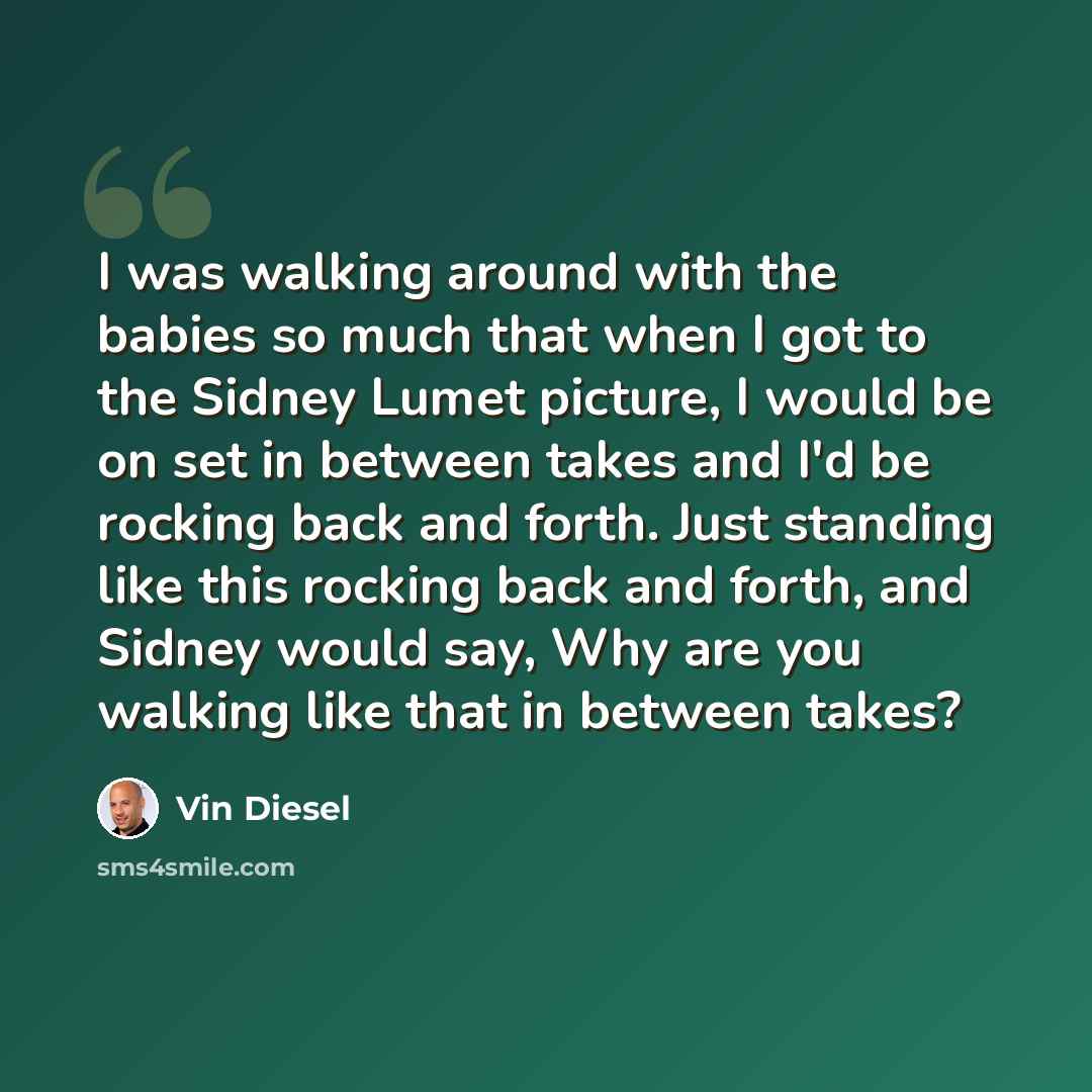 “I was walking around with the babies so much that when I got to the Sidney Lumet picture, I would be on set in between takes and I'd be rocking back and forth. Just standing like this rocking back and forth, and Sidney would say, Why are you walking like that in between takes?” quote by Vin Diesel