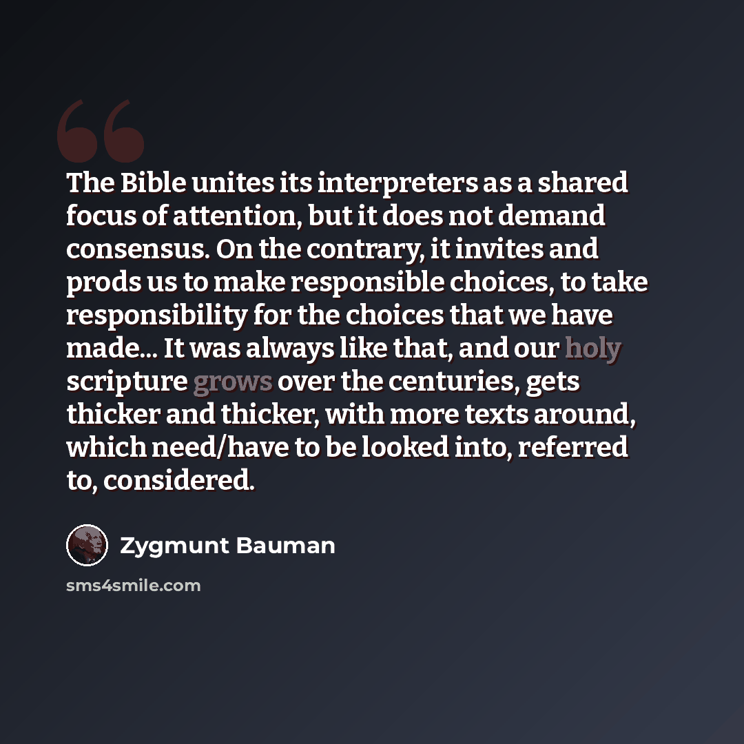“The Bible unites its interpreters as a shared focus of attention, but it does not demand consensus. On the contrary, it invites and prods us to make responsible choices, to take responsibility for the choices that we have made... It was always like that, and our holy scripture grows over the…” quote by Zygmunt Bauman