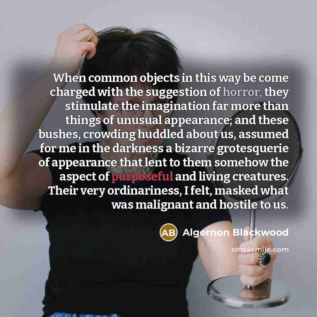 “When common objects in this way be come charged with the suggestion of horror, they stimulate the imagination far more than things of unusual appearance; and these bushes, crowding huddled about us, assumed for me in the darkness a bizarre grotesquerie of appearance that lent to them somehow the…” quote by Algernon Blackwood