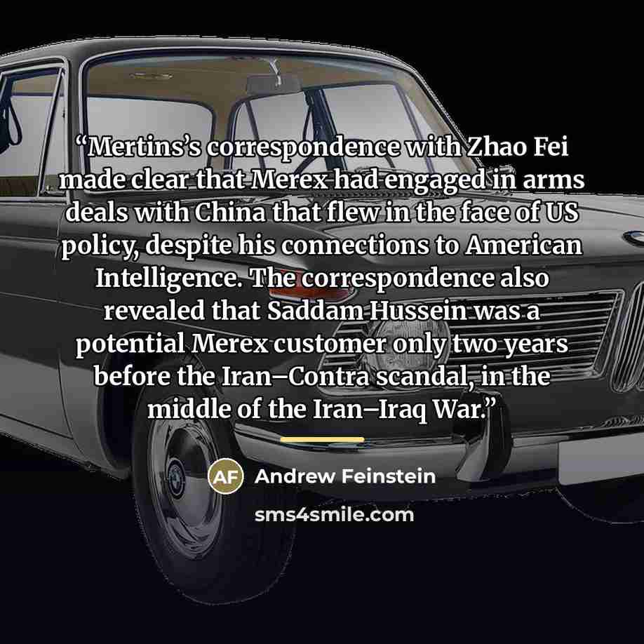 “Mertins’s correspondence with Zhao Fei made clear that Merex had engaged in arms deals with China that flew in the face of US policy, despite his connections to American Intelligence. The correspondence also revealed that Saddam Hussein was a potential Merex customer only two years before the…” quote by Andrew Feinstein