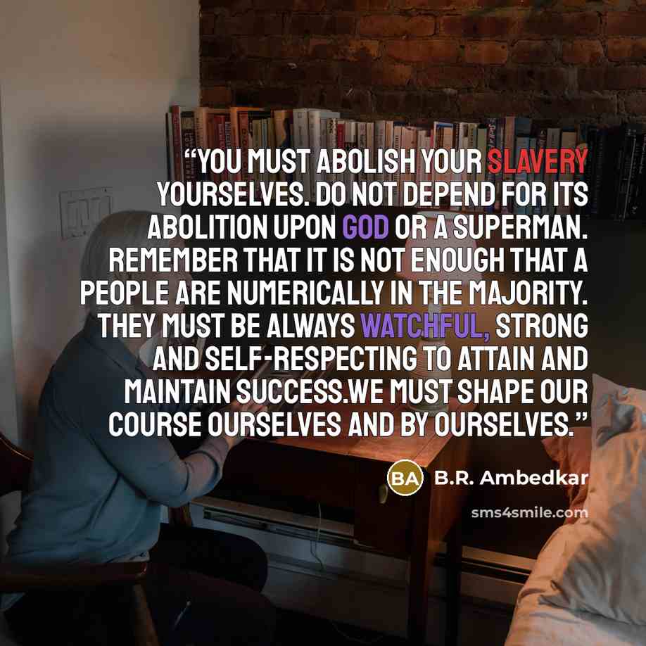 “You must abolish your slavery yourselves. Do not depend for its abolition upon god or a superman. Remember that it is not enough that a people are numerically in the majority. They must be always watchful, strong and self-respecting to attain and maintain success.We must shape our course ourselves…” quote by B.R. Ambedkar
