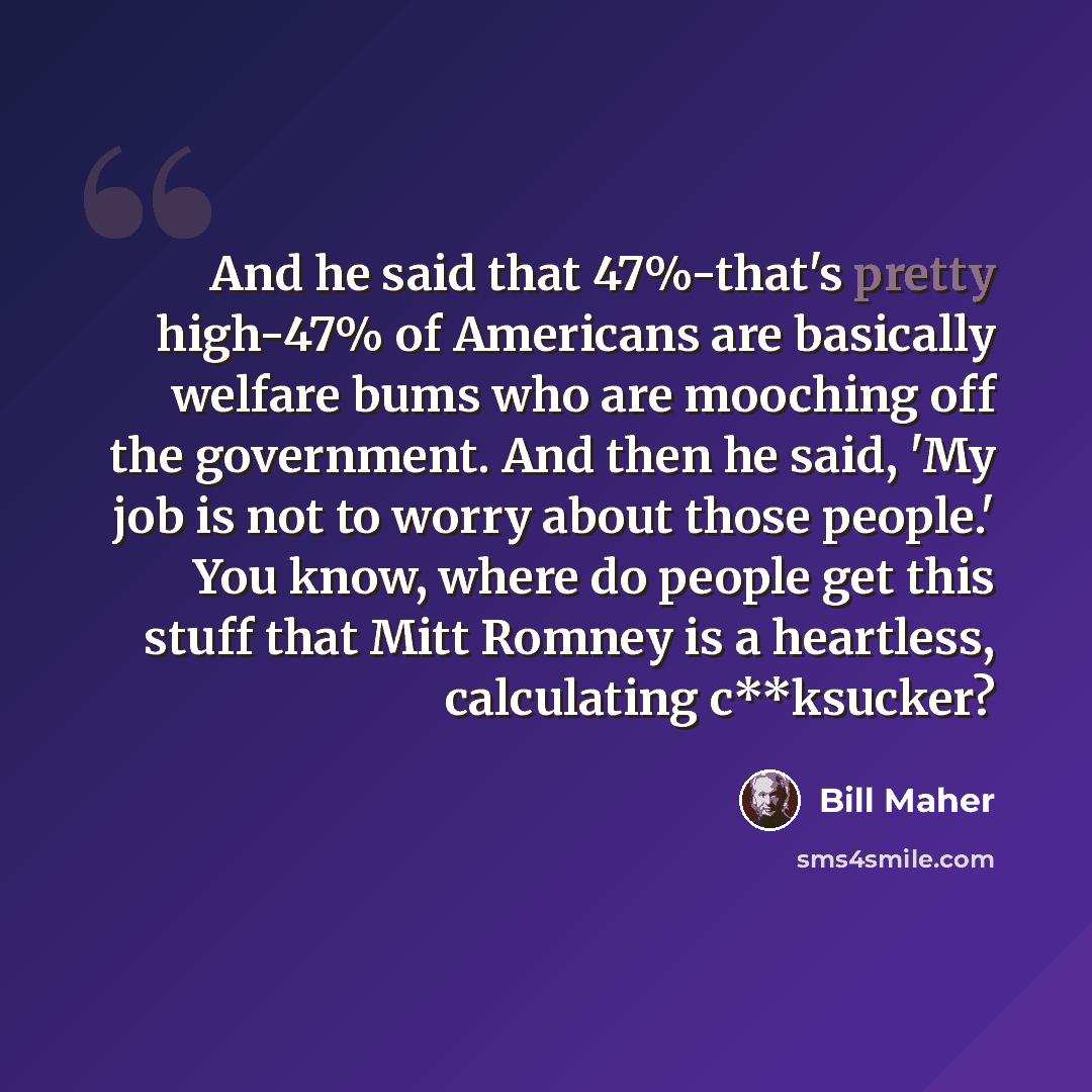 “And he said that 47%-that's pretty high-47% of Americans are basically welfare bums who are mooching off the government. And then he said, 'My job is not to worry about those people.' You know, where do people get this stuff that Mitt Romney is a heartless, calculating c**ksucker?” quote by Bill Maher