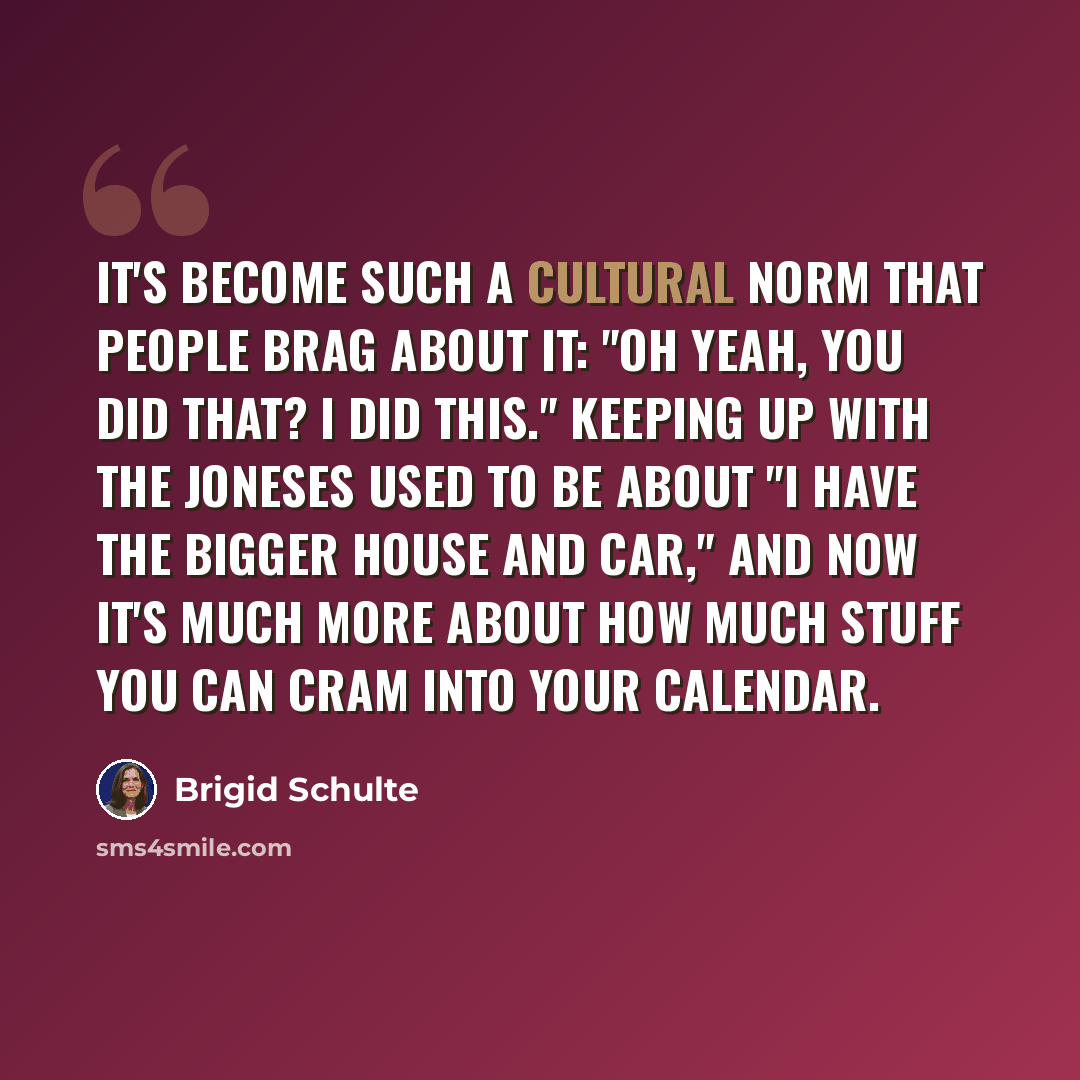 “It's become such a cultural norm that people brag about it: "Oh yeah, you did that? I did this." Keeping up with the Joneses used to be about "I have the bigger house and car," and now it's much more about how much stuff you can cram into your calendar.” quote by Brigid Schulte
