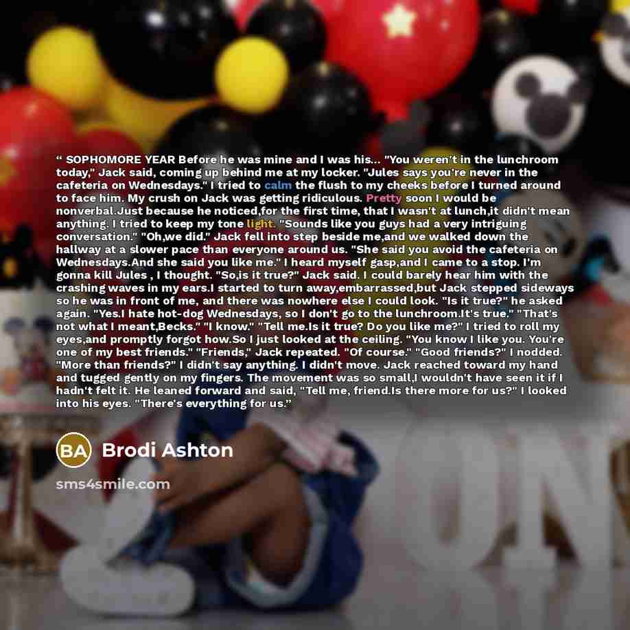“SOPHOMORE YEAR Before he was mine and I was his... "You weren't in the lunchroom today," Jack said, coming up behind me at my locker. "Jules says you're never in the cafeteria on Wednesdays." I tried to calm the flush to my cheeks before I turned around to face him. My crush on Jack was getting…” quote by Brodi Ashton