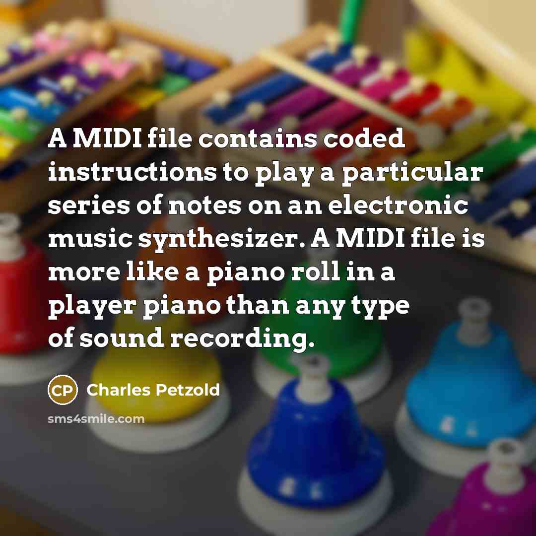 “A MIDI file contains coded instructions to play a particular series of notes on an electronic music synthesizer. A MIDI file is more like a piano roll in a player piano than any type of sound recording.” quote by Charles Petzold