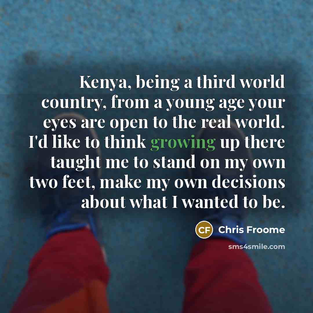 “Kenya, being a third world country, from a young age your eyes are open to the real world. I'd like to think growing up there taught me to stand on my own two feet, make my own decisions about what I wanted to be.” quote by Chris Froome