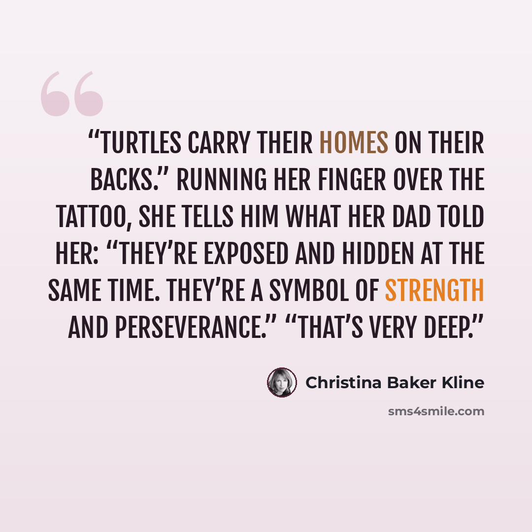 “Turtles carry their homes on their backs.” Running her finger over the tattoo, she tells him what her dad told her: “They’re exposed and hidden at the same time. They’re a symbol of strength and perseverance.” “That’s very deep.” quote by Christina Baker Kline