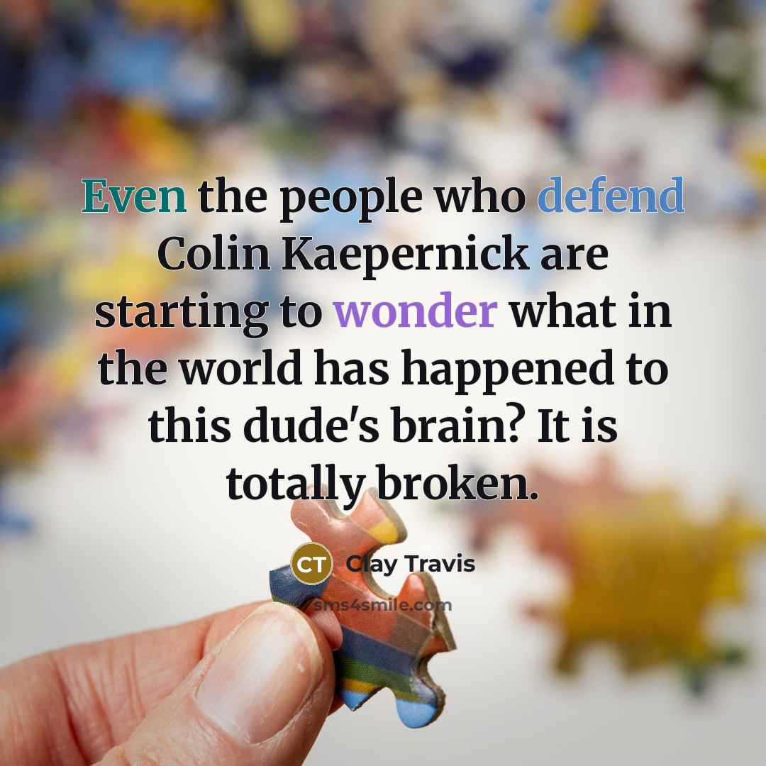 “Even the people who defend Colin Kaepernick are starting to wonder what in the world has happened to this dude's brain? It is totally broken.” quote by Clay Travis