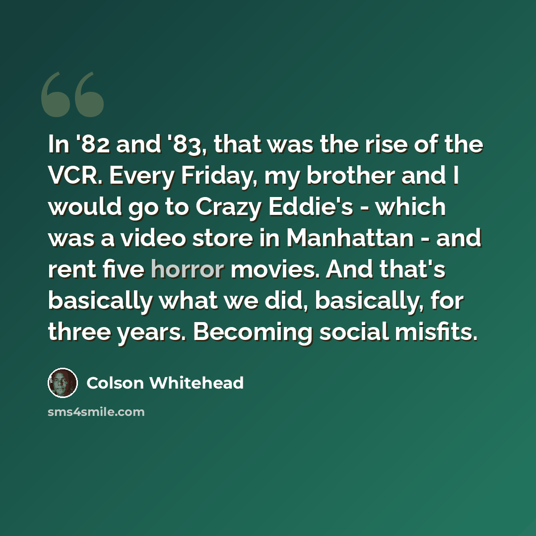 “In '82 and '83, that was the rise of the VCR. Every Friday, my brother and I would go to Crazy Eddie's - which was a video store in Manhattan - and rent five horror movies. And that's basically what we did, basically, for three years. Becoming social misfits.” quote by Colson Whitehead