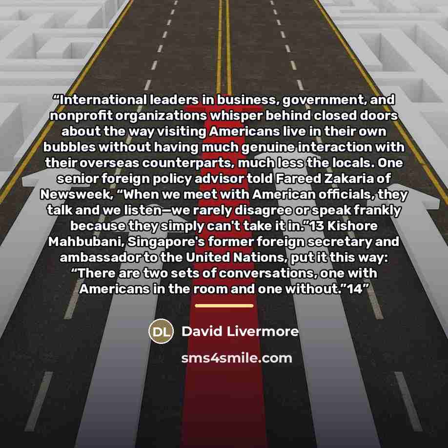 “International leaders in business, government, and nonprofit organizations whisper behind closed doors about the way visiting Americans live in their own bubbles without having much genuine interaction with their overseas counterparts, much less the locals. One senior foreign policy advisor told…” quote by David Livermore