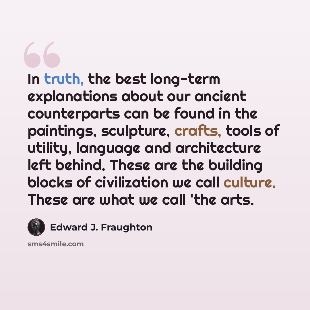 “In truth, the best long-term explanations about our ancient counterparts can be found in the paintings, sculpture, crafts, tools of utility, language and architecture left behind. These are the building blocks of civilization we call culture. These are what we call 'the arts.” quote by Edward J. Fraughton