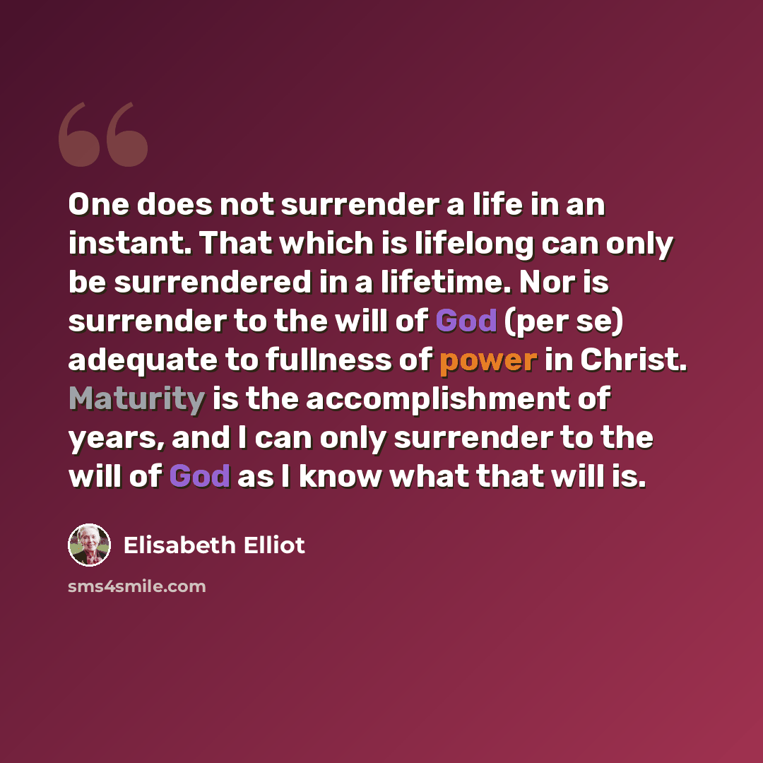 “One does not surrender a life in an instant. That which is lifelong can only be surrendered in a lifetime. Nor is surrender to the will of God (per se) adequate to fullness of power in Christ. Maturity is the accomplishment of years, and I can only surrender to the will of God as I know what that…” quote by Elisabeth Elliot