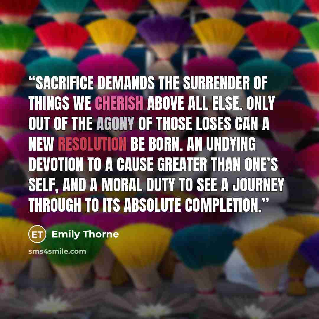 “Sacrifice demands the surrender of things we cherish above all else. Only out of the agony of those loses can a new resolution be born. An undying devotion to a cause greater than one’s self, and a moral duty to see a journey through to its absolute completion.” quote by Emily Thorne