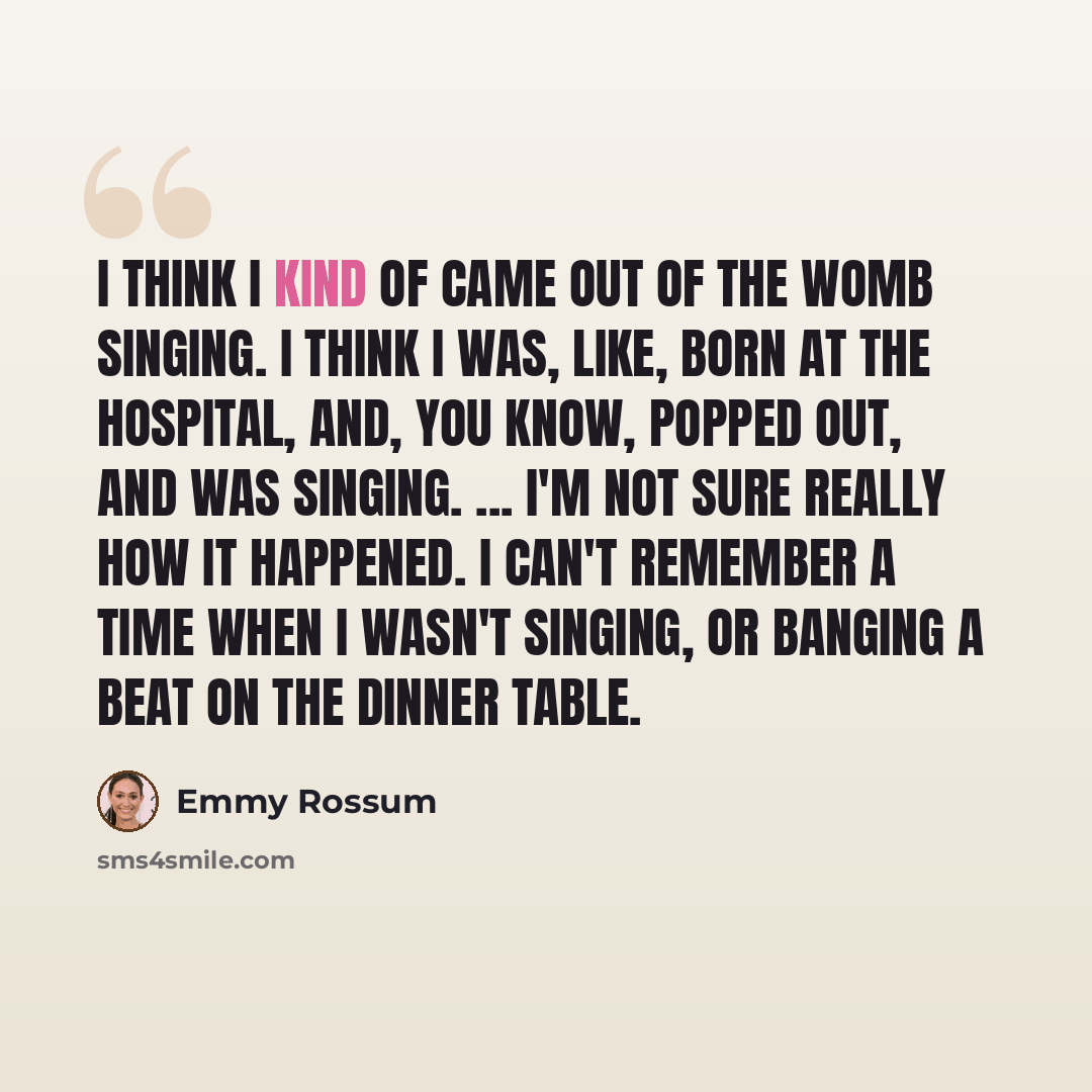 “I think I kind of came out of the womb singing. I think I was, like, born at the hospital, and, you know, popped out, and was singing. ... I'm not sure really how it happened. I can't remember a time when I wasn't singing, or banging a beat on the dinner table.” quote by Emmy Rossum