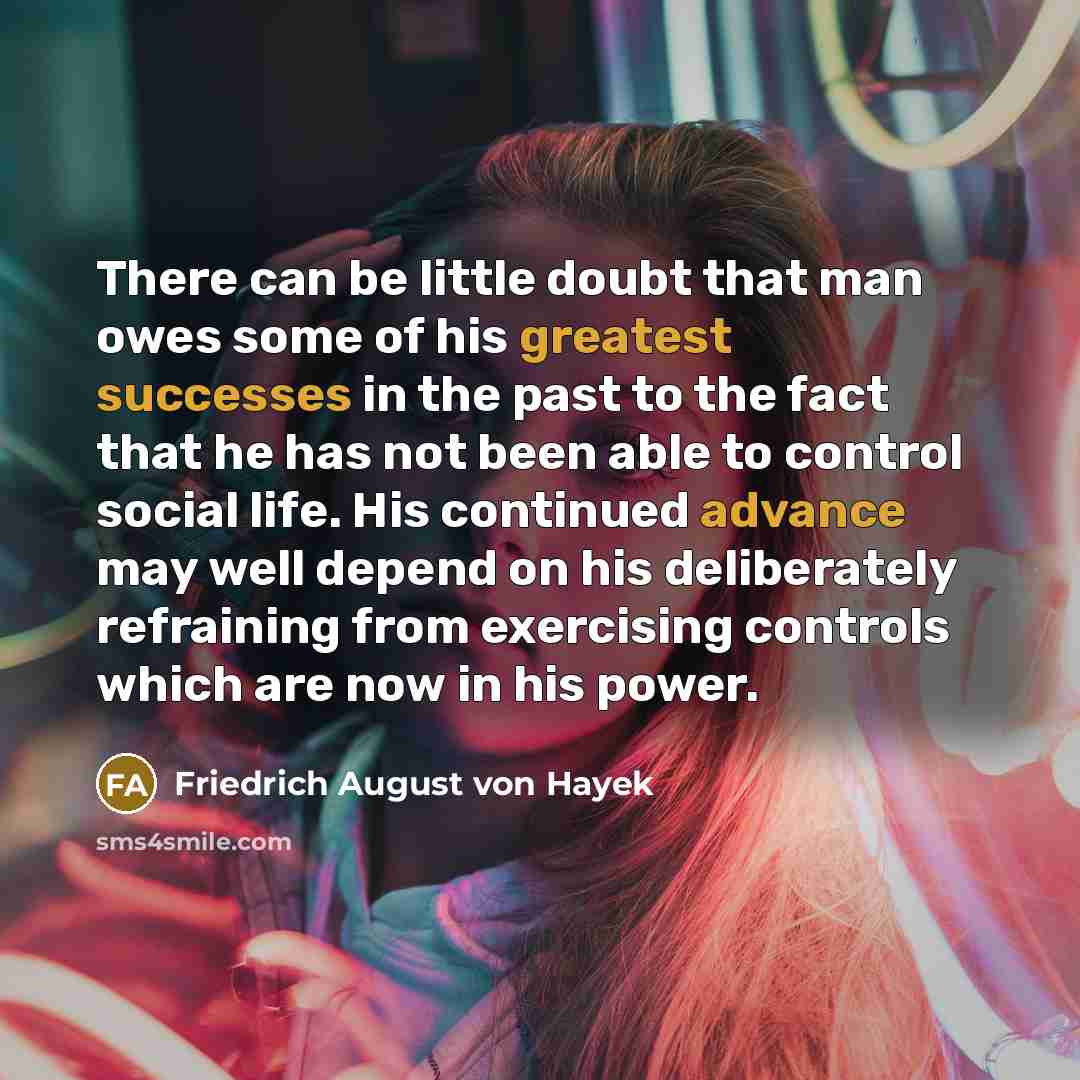 “There can be little doubt that man owes some of his greatest successes in the past to the fact that he has not been able to control social life. His continued advance may well depend on his deliberately refraining from exercising controls which are now in his power.” quote by Friedrich August von Hayek